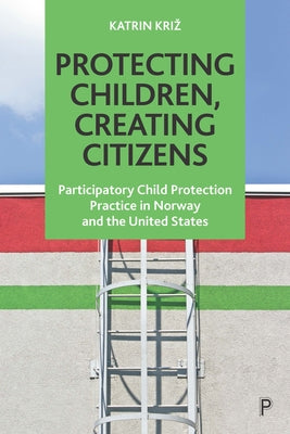 Protecting Children, Creating Citizens: Participatory Child Protection Practice in Norway and the United States Paperback Policy Press