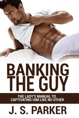 Dating Advice For Women - Banking the Guy: The Lady's Manual To Captivating Him Like No Other - Dating Playbook For Women by Parker, J. S.