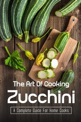 The Art Of Cooking Zucchini: A Complete Guide For Home Cooks: Zucchini Recipes For Grilling Paperback Independently Published