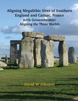 Aligning Megalithic Sites of Southern England and Carnac, France with Groundwater Features: Aligning the Three Worlds by Johnson, David W.