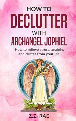 How to Declutter with Archangel Jophiel: How to Relieve Stress, Anxiety, and Clutter From Your Life Paperback Createspace Independent Publishing Platform