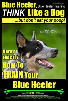 Blue Heeler, Blue Heeler Training, Think Like a Dog, But Don't Eat Your Poop!: 'paws on Paws Off' Blue Heeler Breed Expert Dog Training. Here's Exactl Paperback Createspace Independent Publishing Platform