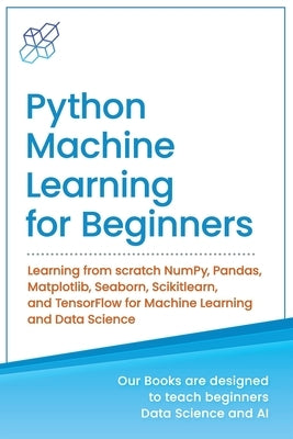Python Machine Learning for Beginners: Learning from scratch NumPy, Pandas, Matplotlib, Seaborn, Scikitlearn, and TensorFlow for Machine Learning and Paperback AI Publishing LLC
