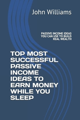 Top Most Successful Passive Income Ideas to Earn Money While You Sleep: Passive Income Ideas You Can Use to Build Real Wealth Paperback Independently Published
