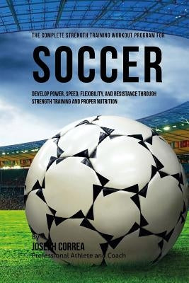 The Complete Strength Training Workout Program for Soccer: Develop power, speed, flexibility, and resistance through strength training and proper nutr Paperback Createspace Independent Publishing Platform