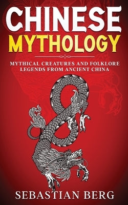 Chinese Mythology: Mythical Creatures and Folklore Legends from Ancient China by Berg, Sebastian