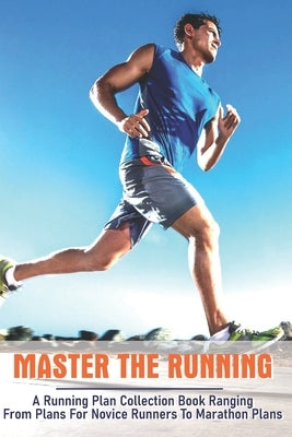 Master The Running: A Running Plan Collection Book Ranging From Plans For Novice Runners To Marathon Plans: Running Books 2020 Paperback Independently Published
