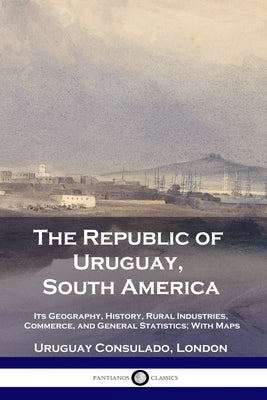The Republic of Uruguay, South America: Its Geography, History, Rural Industries, Commerce, and General Statistics; With Maps Paperback Pantianos Classics