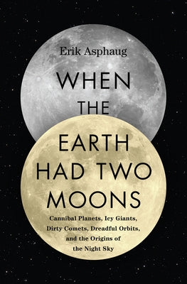 When the Earth Had Two Moons: Cannibal Planets, Icy Giants, Dirty Comets, Dreadful Orbits, and the Origins of the Night Sky by Asphaug, Erik