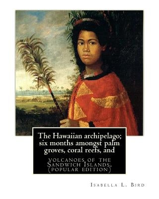 The Hawaiian archipelago; six months amongst palm groves, coral reefs, and: volcanoes of the Sandwich Islands, By Isabella L. Bird (MRS.BISHOP.), (pop Paperback Createspace Independent Publishing Platform