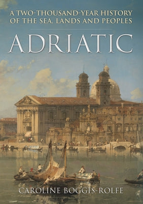 Adriatic: A Two-Thousand-Year History of the Sea, Lands and Peoples by Boggis-Rolfe, Caroline