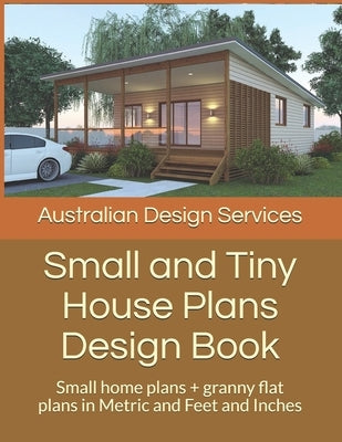 Small and Tiny House Plans Design Book: Small home plans + granny flat plans in Metric and Feet and Inches Independently Published