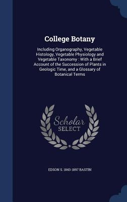 College Botany: Including Organography, Vegetable Histology, Vegetable Physiology and Vegetable Taxonomy: With a Brief Account of the by Bastin, Edson S. 1843-1897