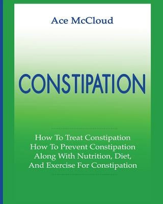 Constipation: How To Treat Constipation: How To Prevent Constipation: Along With Nutrition, Diet, And Exercise For Constipation by McCloud, Ace