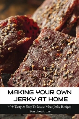 Making Your Own Jerky At Home: 40+ Tasty & Easy To Make Meat Jerky Recipes You Should Try: Homemade Meat Jerky Recipes Book Paperback Independently Published