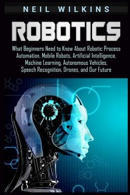 Robotics: What Beginners Need to Know about Robotic Process Automation, Mobile Robots, Artificial Intelligence, Machine Learning Paperback Independently Published