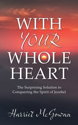 With Your Whole Heart: The Surprising Solution to Conquering the Spirit of Jezebel Paperback Xulon Press