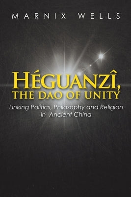 Héguanzî, the Dao of Unity: Linking Politics, Philosophy and Religion in Ancient China Paperback Xlibris UK