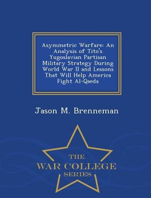 Asymmetric Warfare: An Analysis of Tito's Yugoslavian Partisan Military Strategy During World War II and Lessons That Will Help America Fi Paperback War College Series
