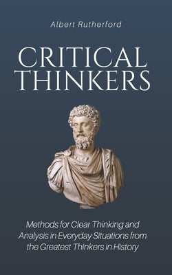 Critical Thinkers: Methods for Clear Thinking and Analysis in Everyday Situations from the Greatest Thinkers in History Paperback Independently Published