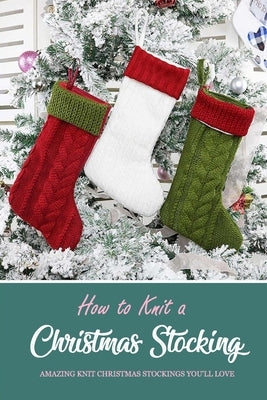 How to Knit a Christmas Stocking: Amazing Knit Christmas Stockings You'll Love: Knitted Patterns for Christmas Stockings Book Paperback Independently Published