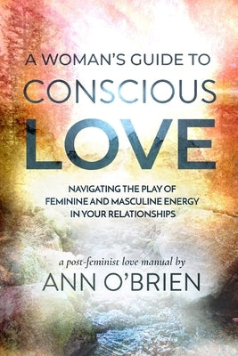 A Woman's Guide to Conscious Love: Navigating the Play of Feminine and Masculine Energy in Your Relationships Paperback Ann Obrien Living