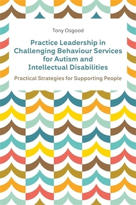 Practice Leadership in Challenging Behaviour Services for Autism and Intellectual Disabilities: Practical Strategies for Supporting People by Osgood, Tony