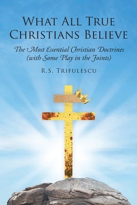 What All True Christians Believe: The Most Essential Christian Doctrines (with Some Play in the Joints) Paperback Christian Faith Publishing, Inc