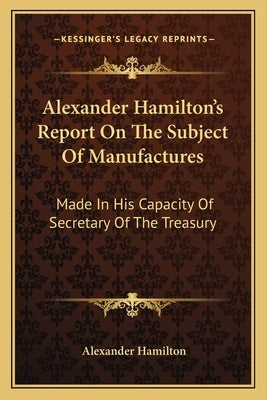 Alexander Hamilton's Report On The Subject Of Manufactures: Made In His Capacity Of Secretary Of The Treasury Paperback Kessinger Publishing