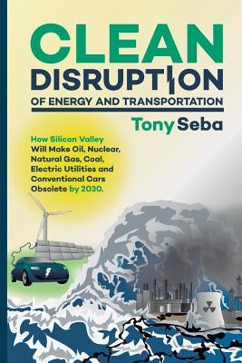 Clean Disruption of Energy and Transportation: How Silicon Valley Will Make Oil, Nuclear, Natural Gas, Coal, Electric Utilities and Conventional Cars Paperback Tony Seba