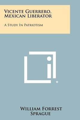 Vicente Guerrero, Mexican Liberator: A Study In Patriotism Paperback Literary Licensing, LLC