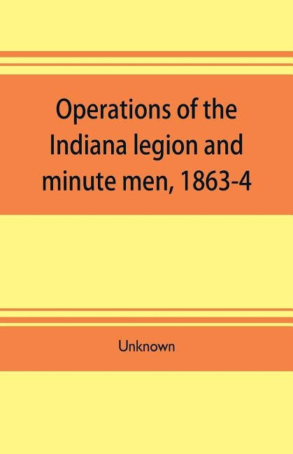 Operations of the Indiana legion and minute men, 1863-4. Documents presented to the General assembly, with the governor's message, January 6, 1865 Paperback Alpha Edition