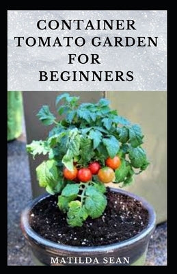 Container Tomato Garden for Beginners: Simple guides on how to plants and grow a healthy tomato container garden Paperback Independently Published