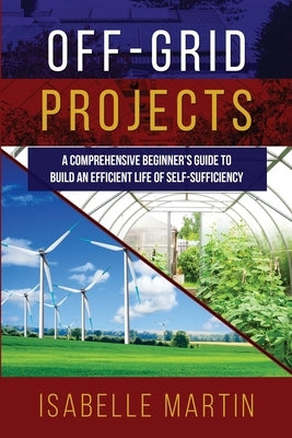 Off-Grid Projects: A Comprehensive Beginner's Guide to Build an Efficient Life of Self-Sufficiency Paperback Isabelle Martin