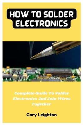 How To Solder Electronics: Complete Guide To Solder Electronics And Join Wires Together Paperback Independently Published