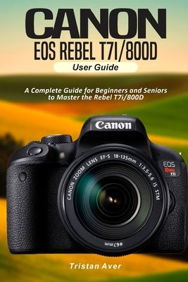 Canon EOS Rebel T7i/800D User Guide: A Complete Guide for Beginners and Seniors to Master the Rebel T7i/800D Paperback Independently Published