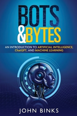 Bots & Bytes: An Introduction to Artificial Intelligence, ChatGPT, and Machine Learning by Binks, John