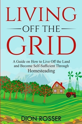 Living off The Grid: A Guide on How to Live Off the Land and Become Self-Sufficient Through Homesteading Paperback Independently Published