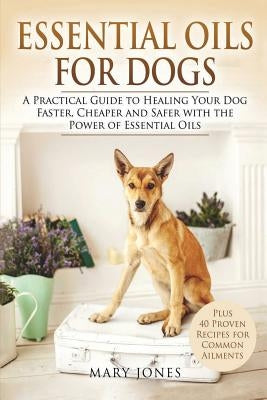 Essential Oils For Dogs: A Practical Guide to Healing Your Dog Faster, Cheaper and Safer with the Power of Essential Oils Paperback Createspace Independent Publishing Platform