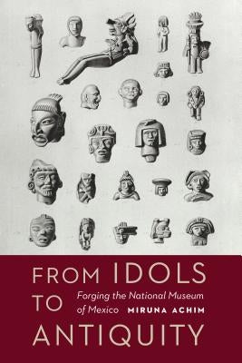 From Idols to Antiquity: Forging the National Museum of Mexico Paperback University of Nebraska Press