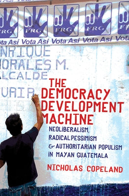 The Democracy Development Machine: Neoliberalism, Radical Pessimism, and Authoritarian Populism in Mayan Guatemala Paperback Cornell University Press