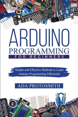 Arduino Programming for Beginners: Simple and Effective Methods to Learn Arduino Programming Efficiently Paperback ADA Protosmith