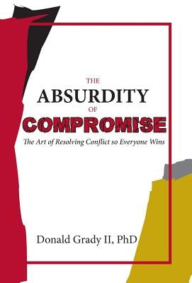 The Absurdity of Compromise: The Art of Resolving Conflict So Everyone Wins by Grady, Donald