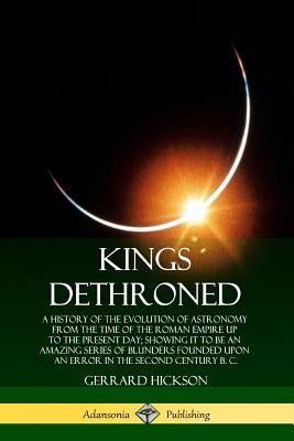 Kings Dethroned: A History of the Evolution of Astronomy from the Time of the Roman Empire Up to the Present Day; Showing It to Be an A by Hickson, Gerrard