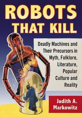 Robots That Kill: Deadly Machines and Their Precursors in Myth, Folklore, Literature, Popular Culture and Reality Paperback McFarland and Company, Inc.
