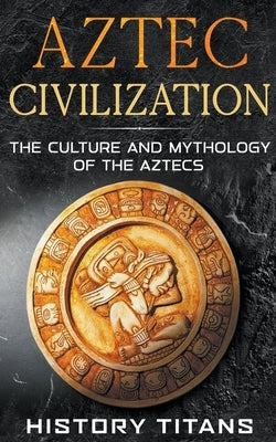 Aztec Civilization: The Culture and Mythology of the Aztecs by Titans, History