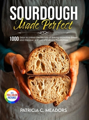 Sourdough Made Perfect: 1000 Days to Unlock the Secrets of Baking Incredible Bread and Discover a World of Culinary Possibilities by Meadors, Patricia C.
