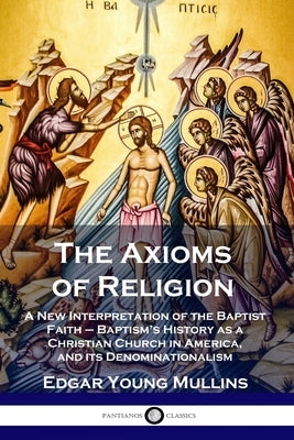 The Axioms of Religion: A New Interpretation of the Baptist Faith - Baptism's History as a Christian Church in America, and its Denominational Paperback Pantianos Classics