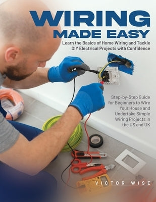 Wiring Made Easy: Learn the Basics of Home Wiring and Tackle DIY Electrical Projects with Confidence: Step-by-Step Guide for Beginners t Paperback Victor Wise