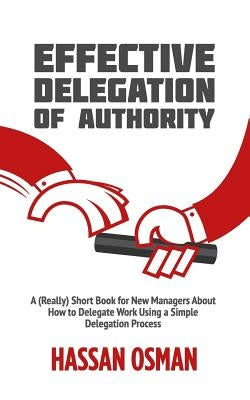 Effective Delegation of Authority: A (Really) Short Book for New Managers About How to Delegate Work Using a Simple Delegation Process Independently Published